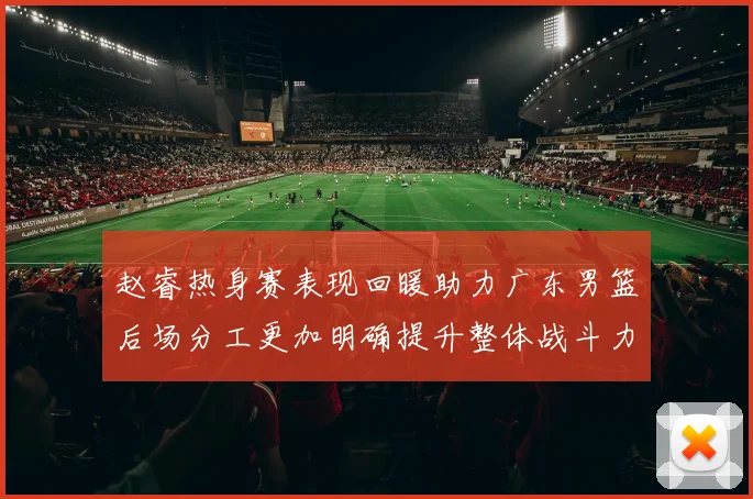 赵睿热身赛表现回暖助力广东男篮后场分工更加明确提升整体战斗力